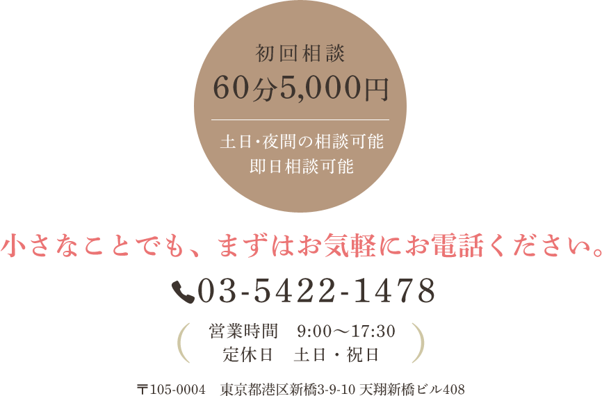 初回相談60分5,000円 土日・夜間の相談可能　即日相談可能 小さなことでも、まずはお気軽にお電話ください。 Tel:03-5422-1478 営業時間 9:00～17:30 定休日 土日・祝日