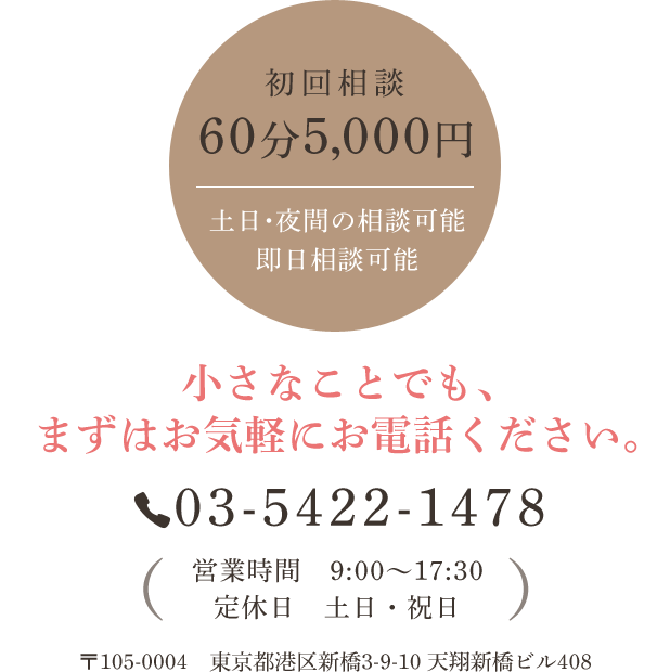 初回相談60分5,000円 土日・夜間の相談可能　即日相談可能  小さなことでも、まずはお気軽にお電話ください。Tel:03-5422-1478 営業時間 9:00～17:30 定休日 土日・祝日